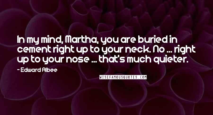 Edward Albee Quotes: In my mind, Martha, you are buried in cement right up to your neck. No ... right up to your nose ... that's much quieter.