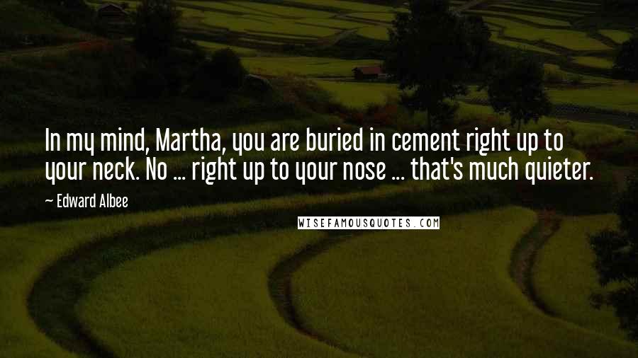 Edward Albee Quotes: In my mind, Martha, you are buried in cement right up to your neck. No ... right up to your nose ... that's much quieter.