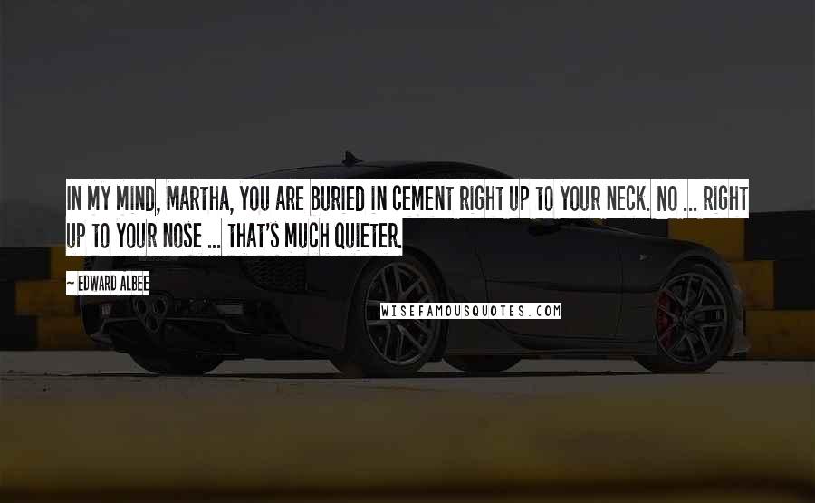 Edward Albee Quotes: In my mind, Martha, you are buried in cement right up to your neck. No ... right up to your nose ... that's much quieter.