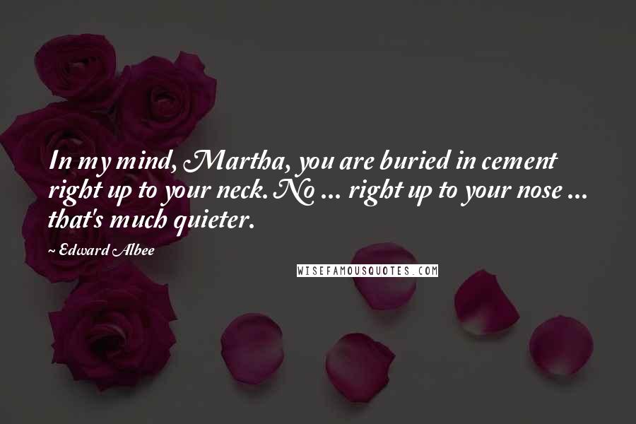 Edward Albee Quotes: In my mind, Martha, you are buried in cement right up to your neck. No ... right up to your nose ... that's much quieter.