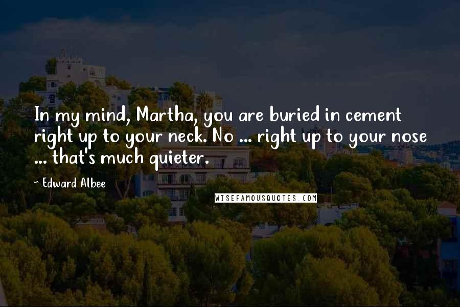 Edward Albee Quotes: In my mind, Martha, you are buried in cement right up to your neck. No ... right up to your nose ... that's much quieter.