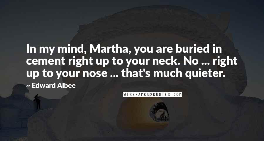 Edward Albee Quotes: In my mind, Martha, you are buried in cement right up to your neck. No ... right up to your nose ... that's much quieter.