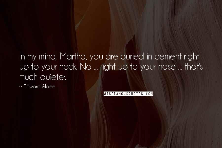 Edward Albee Quotes: In my mind, Martha, you are buried in cement right up to your neck. No ... right up to your nose ... that's much quieter.