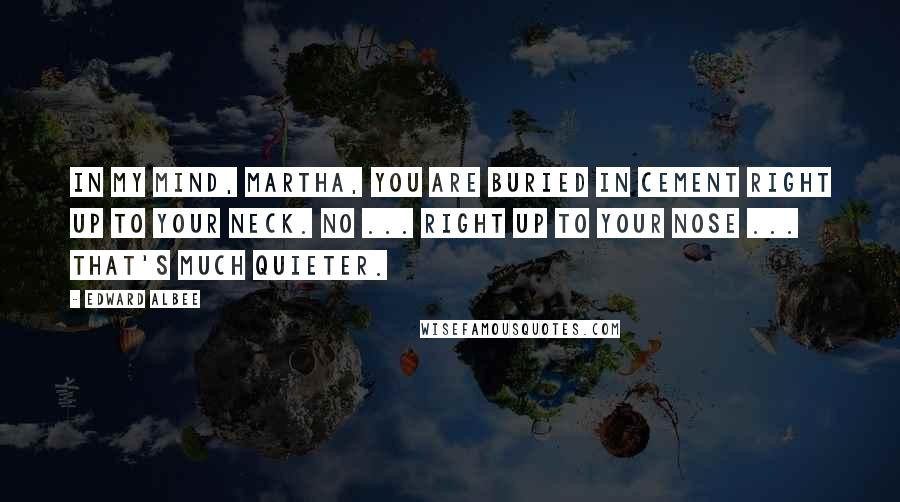 Edward Albee Quotes: In my mind, Martha, you are buried in cement right up to your neck. No ... right up to your nose ... that's much quieter.