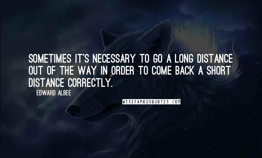 Edward Albee Quotes: Sometimes it's necessary to go a long distance out of the way in order to come back a short distance correctly.