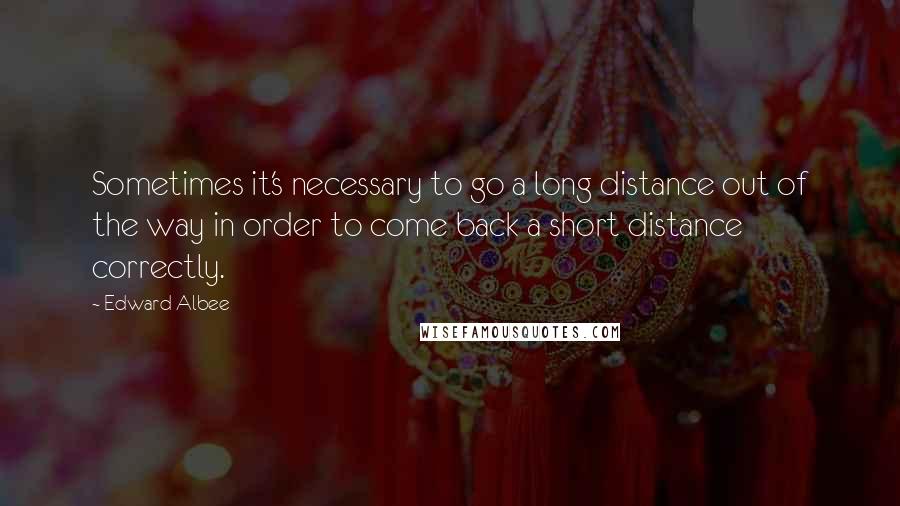 Edward Albee Quotes: Sometimes it's necessary to go a long distance out of the way in order to come back a short distance correctly.