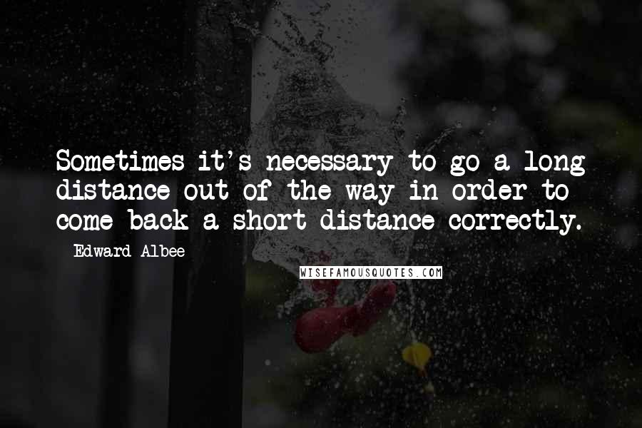 Edward Albee Quotes: Sometimes it's necessary to go a long distance out of the way in order to come back a short distance correctly.