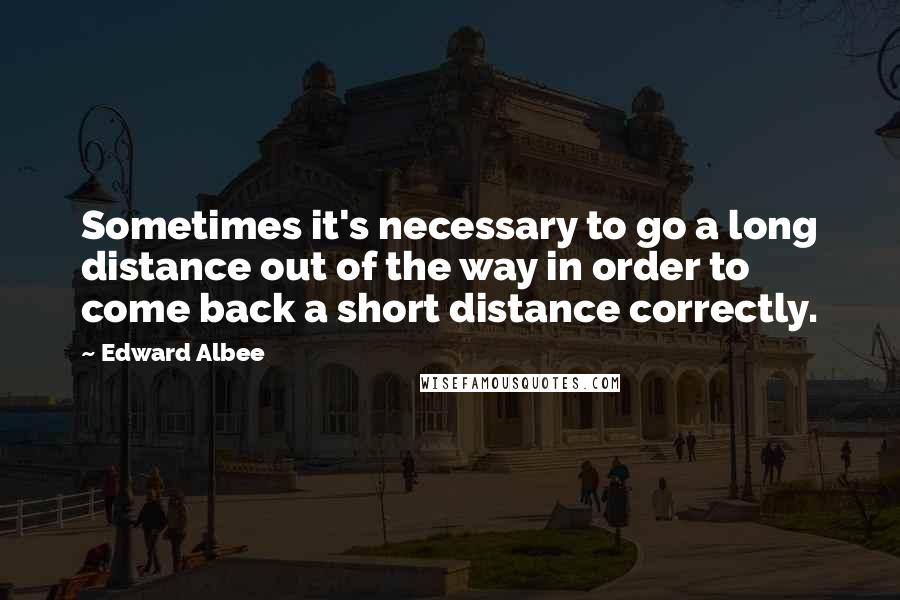 Edward Albee Quotes: Sometimes it's necessary to go a long distance out of the way in order to come back a short distance correctly.