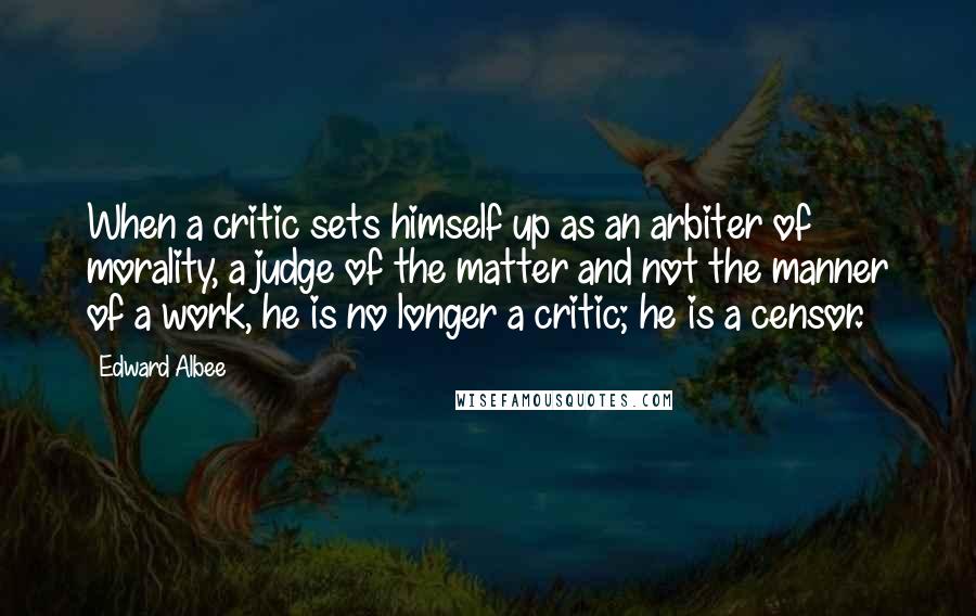 Edward Albee Quotes: When a critic sets himself up as an arbiter of morality, a judge of the matter and not the manner of a work, he is no longer a critic; he is a censor.