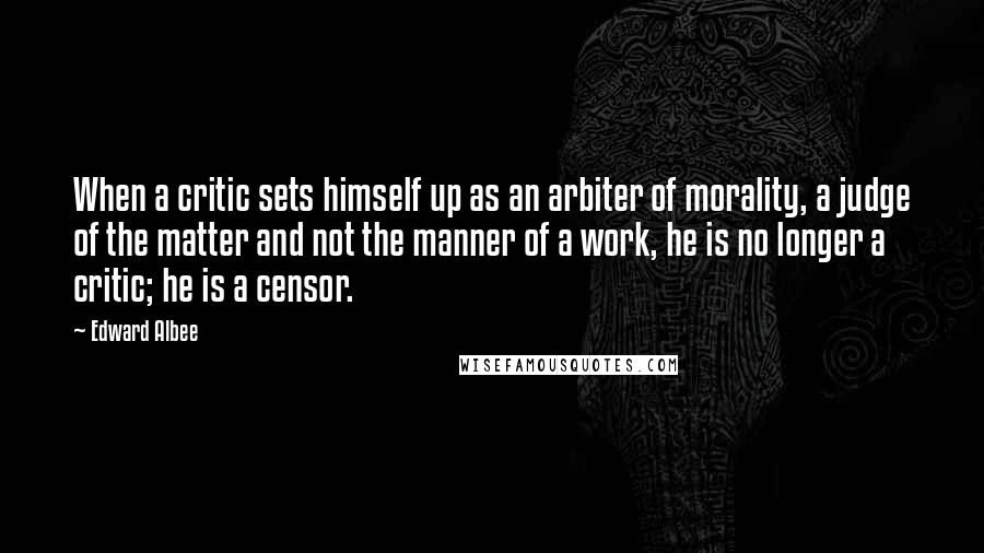 Edward Albee Quotes: When a critic sets himself up as an arbiter of morality, a judge of the matter and not the manner of a work, he is no longer a critic; he is a censor.