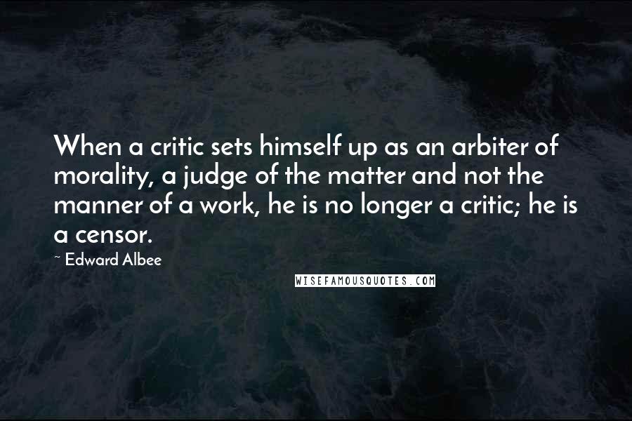 Edward Albee Quotes: When a critic sets himself up as an arbiter of morality, a judge of the matter and not the manner of a work, he is no longer a critic; he is a censor.