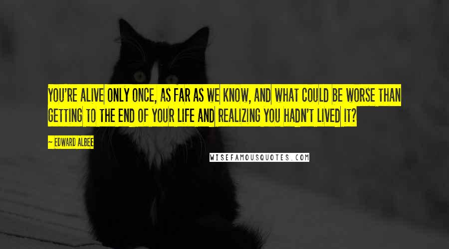 Edward Albee Quotes: You're alive only once, as far as we know, and what could be worse than getting to the end of your life and realizing you hadn't lived it?