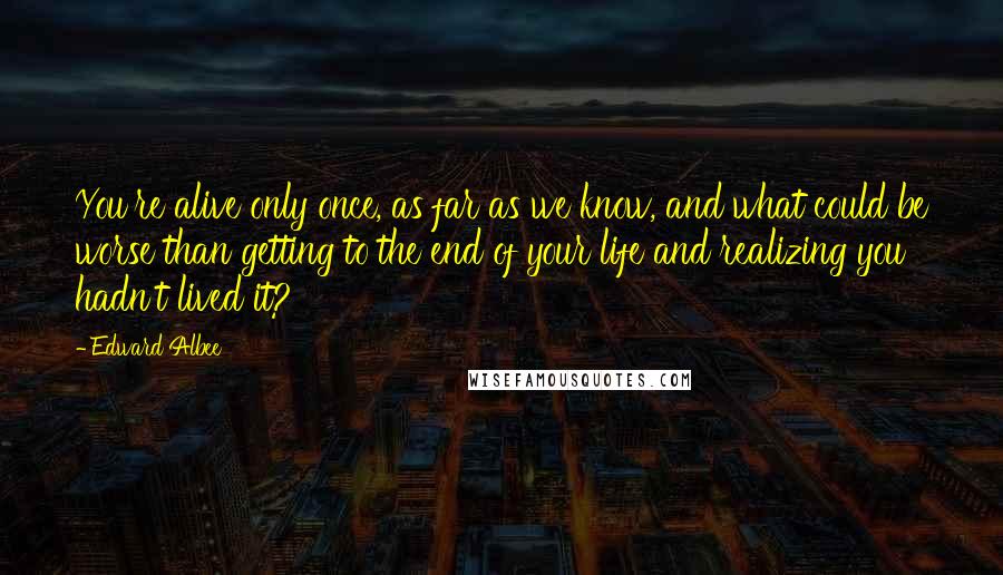 Edward Albee Quotes: You're alive only once, as far as we know, and what could be worse than getting to the end of your life and realizing you hadn't lived it?