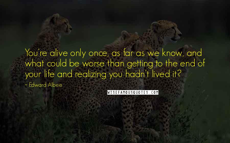 Edward Albee Quotes: You're alive only once, as far as we know, and what could be worse than getting to the end of your life and realizing you hadn't lived it?