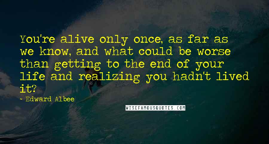 Edward Albee Quotes: You're alive only once, as far as we know, and what could be worse than getting to the end of your life and realizing you hadn't lived it?