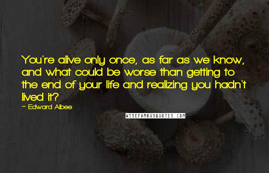 Edward Albee Quotes: You're alive only once, as far as we know, and what could be worse than getting to the end of your life and realizing you hadn't lived it?