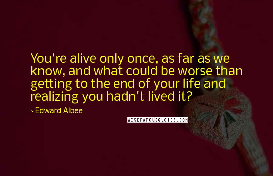 Edward Albee Quotes: You're alive only once, as far as we know, and what could be worse than getting to the end of your life and realizing you hadn't lived it?