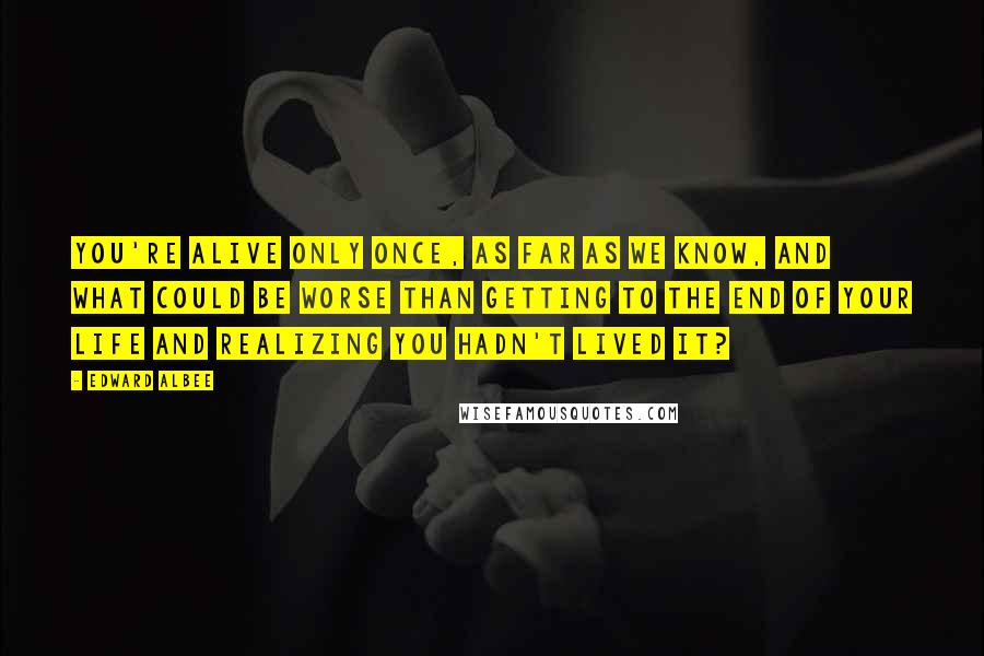 Edward Albee Quotes: You're alive only once, as far as we know, and what could be worse than getting to the end of your life and realizing you hadn't lived it?