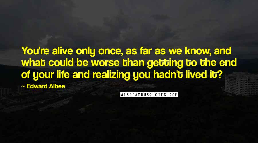 Edward Albee Quotes: You're alive only once, as far as we know, and what could be worse than getting to the end of your life and realizing you hadn't lived it?