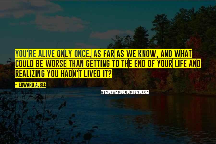 Edward Albee Quotes: You're alive only once, as far as we know, and what could be worse than getting to the end of your life and realizing you hadn't lived it?