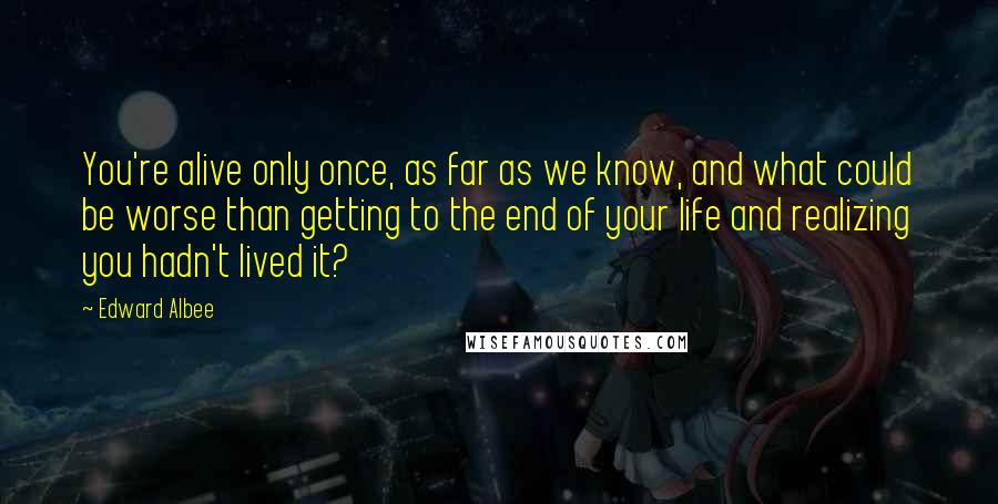 Edward Albee Quotes: You're alive only once, as far as we know, and what could be worse than getting to the end of your life and realizing you hadn't lived it?