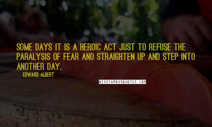 Edward Albert Quotes: Some days it is a heroic act just to refuse the paralysis of fear and straighten up and step into another day.