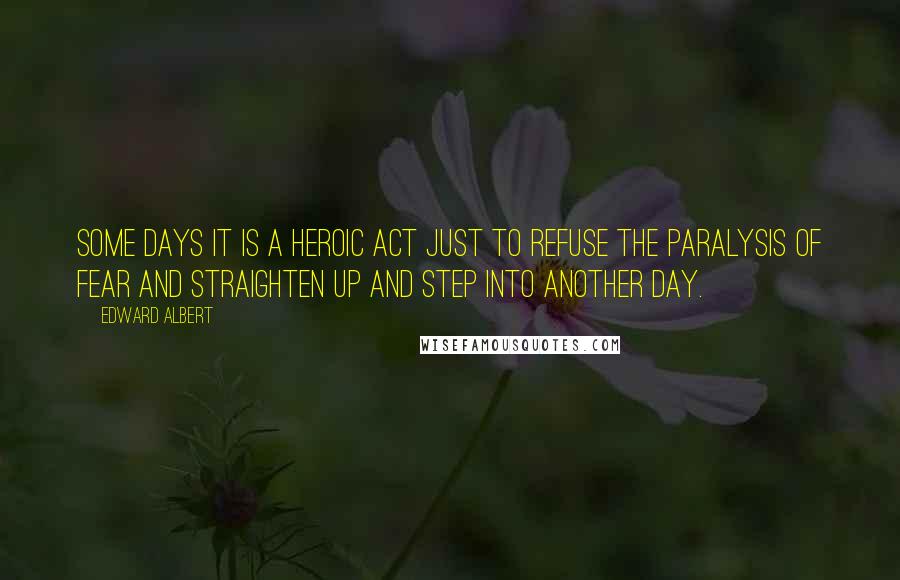 Edward Albert Quotes: Some days it is a heroic act just to refuse the paralysis of fear and straighten up and step into another day.