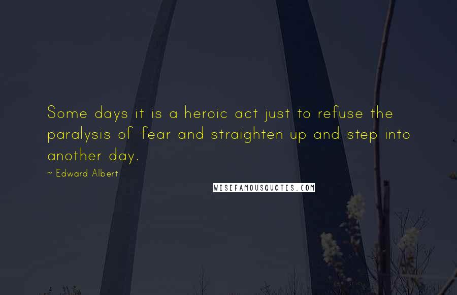 Edward Albert Quotes: Some days it is a heroic act just to refuse the paralysis of fear and straighten up and step into another day.