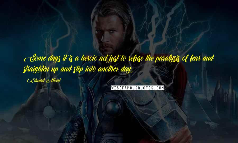 Edward Albert Quotes: Some days it is a heroic act just to refuse the paralysis of fear and straighten up and step into another day.