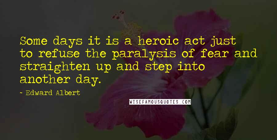 Edward Albert Quotes: Some days it is a heroic act just to refuse the paralysis of fear and straighten up and step into another day.