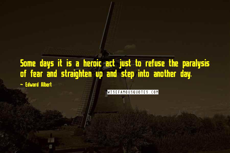 Edward Albert Quotes: Some days it is a heroic act just to refuse the paralysis of fear and straighten up and step into another day.