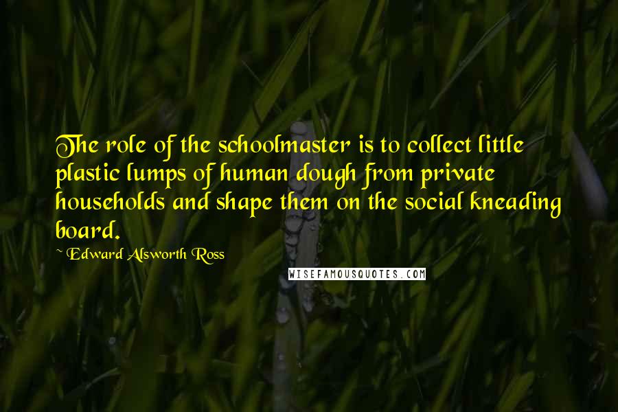 Edward Alsworth Ross Quotes: The role of the schoolmaster is to collect little plastic lumps of human dough from private households and shape them on the social kneading board.