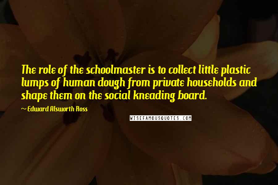 Edward Alsworth Ross Quotes: The role of the schoolmaster is to collect little plastic lumps of human dough from private households and shape them on the social kneading board.