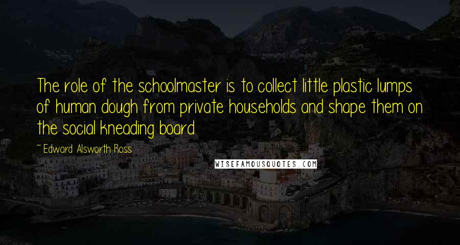 Edward Alsworth Ross Quotes: The role of the schoolmaster is to collect little plastic lumps of human dough from private households and shape them on the social kneading board.