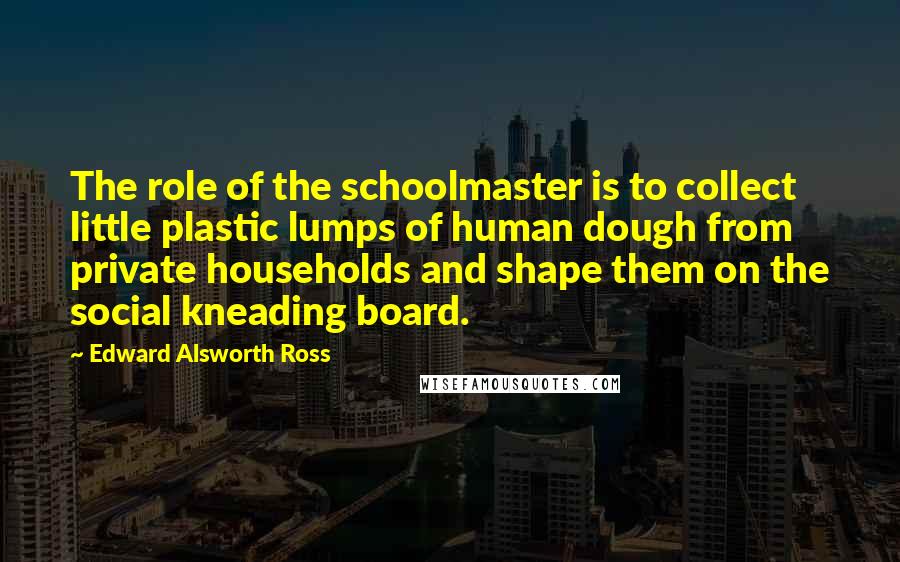 Edward Alsworth Ross Quotes: The role of the schoolmaster is to collect little plastic lumps of human dough from private households and shape them on the social kneading board.