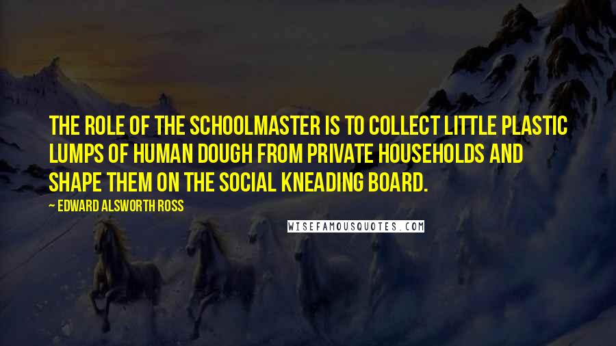 Edward Alsworth Ross Quotes: The role of the schoolmaster is to collect little plastic lumps of human dough from private households and shape them on the social kneading board.