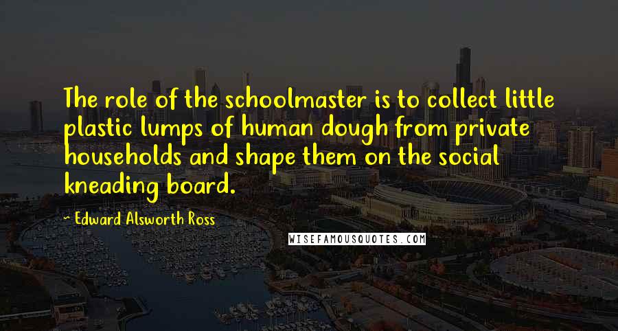 Edward Alsworth Ross Quotes: The role of the schoolmaster is to collect little plastic lumps of human dough from private households and shape them on the social kneading board.