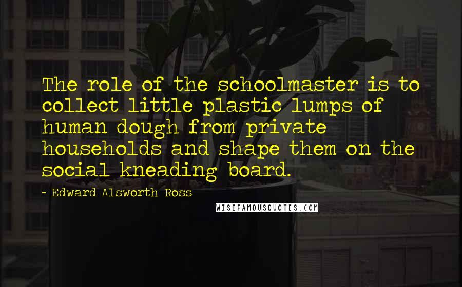 Edward Alsworth Ross Quotes: The role of the schoolmaster is to collect little plastic lumps of human dough from private households and shape them on the social kneading board.