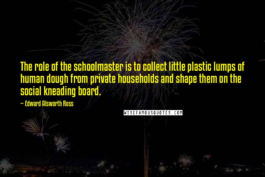 Edward Alsworth Ross Quotes: The role of the schoolmaster is to collect little plastic lumps of human dough from private households and shape them on the social kneading board.