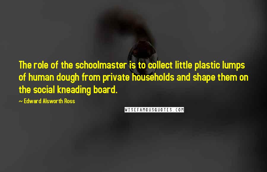 Edward Alsworth Ross Quotes: The role of the schoolmaster is to collect little plastic lumps of human dough from private households and shape them on the social kneading board.