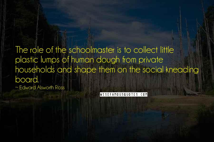 Edward Alsworth Ross Quotes: The role of the schoolmaster is to collect little plastic lumps of human dough from private households and shape them on the social kneading board.