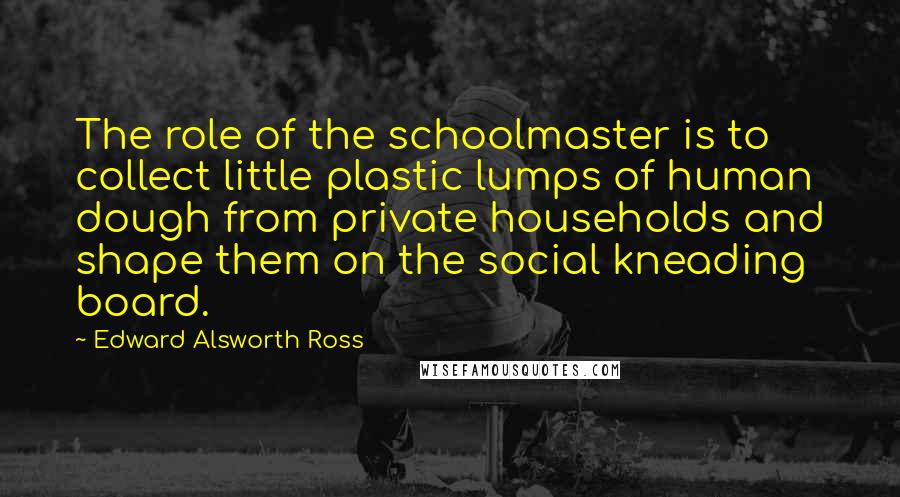 Edward Alsworth Ross Quotes: The role of the schoolmaster is to collect little plastic lumps of human dough from private households and shape them on the social kneading board.