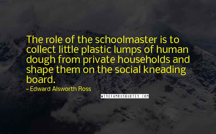 Edward Alsworth Ross Quotes: The role of the schoolmaster is to collect little plastic lumps of human dough from private households and shape them on the social kneading board.