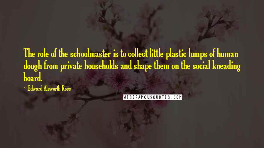 Edward Alsworth Ross Quotes: The role of the schoolmaster is to collect little plastic lumps of human dough from private households and shape them on the social kneading board.