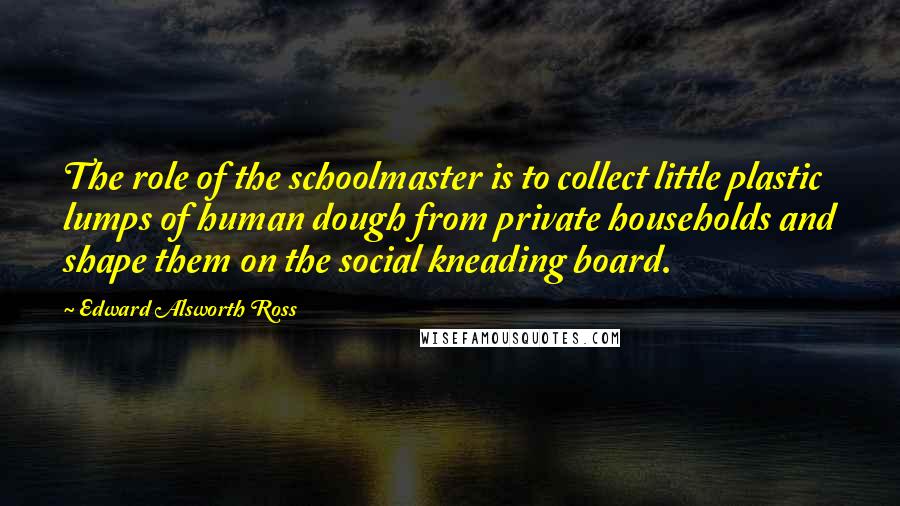 Edward Alsworth Ross Quotes: The role of the schoolmaster is to collect little plastic lumps of human dough from private households and shape them on the social kneading board.