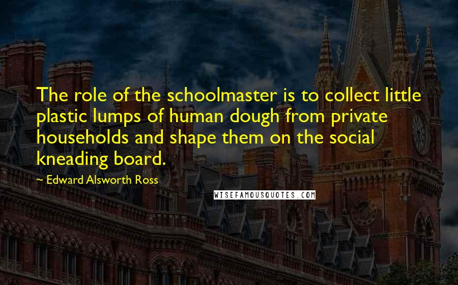 Edward Alsworth Ross Quotes: The role of the schoolmaster is to collect little plastic lumps of human dough from private households and shape them on the social kneading board.