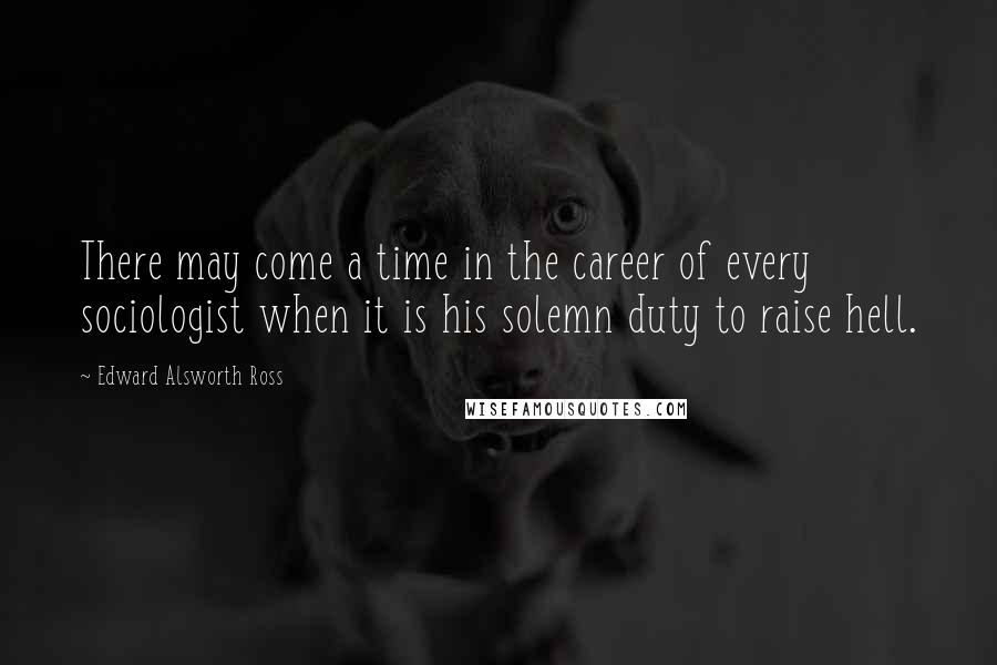 Edward Alsworth Ross Quotes: There may come a time in the career of every sociologist when it is his solemn duty to raise hell.