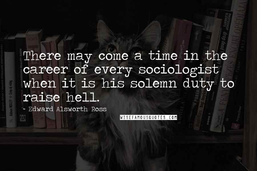 Edward Alsworth Ross Quotes: There may come a time in the career of every sociologist when it is his solemn duty to raise hell.