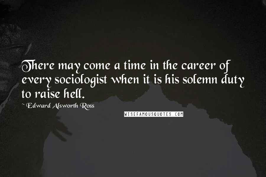 Edward Alsworth Ross Quotes: There may come a time in the career of every sociologist when it is his solemn duty to raise hell.