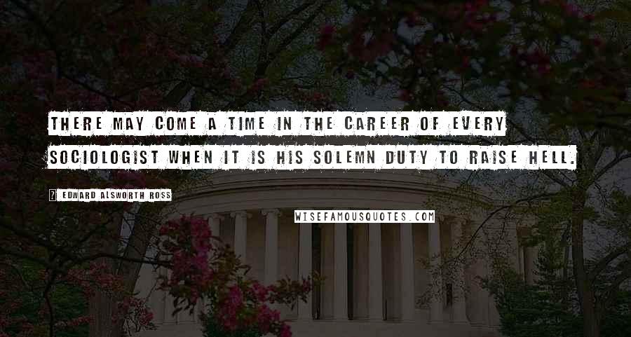 Edward Alsworth Ross Quotes: There may come a time in the career of every sociologist when it is his solemn duty to raise hell.